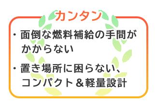 【カンタン】面倒な燃料補給の手間がかからない。置き場に困らないコンパクト＆軽量設計。