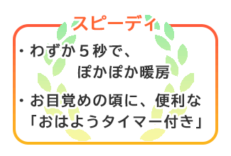 【スピーディ】わずか５秒でポカポカ暖房。お目覚めの頃に便利な「おはようタイマー付き」。